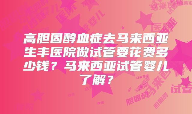 高胆固醇血症去马来西亚生丰医院做试管要花费多少钱？马来西亚试管婴儿了解？