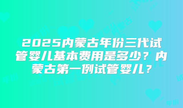 2025内蒙古年份三代试管婴儿基本费用是多少?内蒙古第一例试管婴儿?