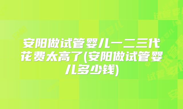 安阳做试管婴儿一二三代花费太高了(安阳做试管婴儿多少钱)