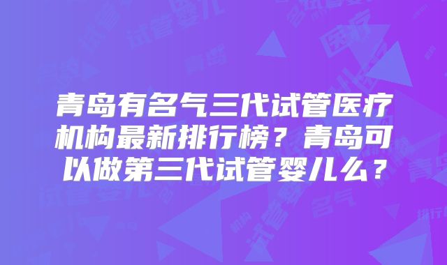 青岛有名气三代试管医疗机构最新排行榜?青岛可以做第三代试管婴儿么?