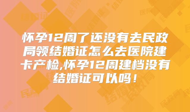 怀孕12周了还没有去民政局领结婚证怎么去医院建卡产检,怀孕12周建档没有结婚证可以吗!