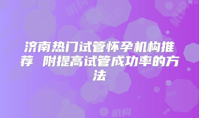 济南热门试管怀孕机构推荐 附提高试管成功率的方法