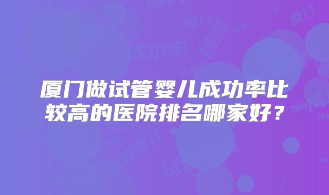 厦门做试管婴儿成功率比较高的医院排名哪家好？