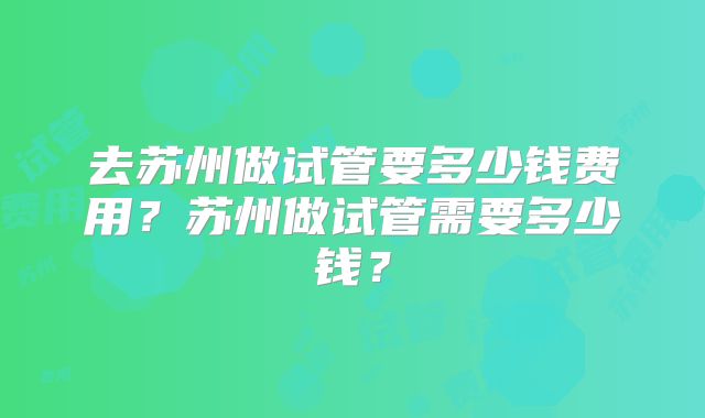 去苏州做试管要多少钱费用?苏州做试管需要多少钱?