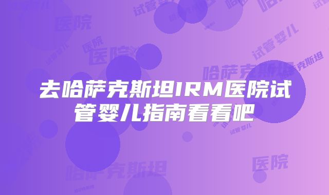 去哈萨克斯坦IRM医院试管婴儿指南看看吧