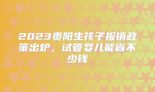 2023贵阳生孩子报销政策出炉，试管婴儿能省不少钱