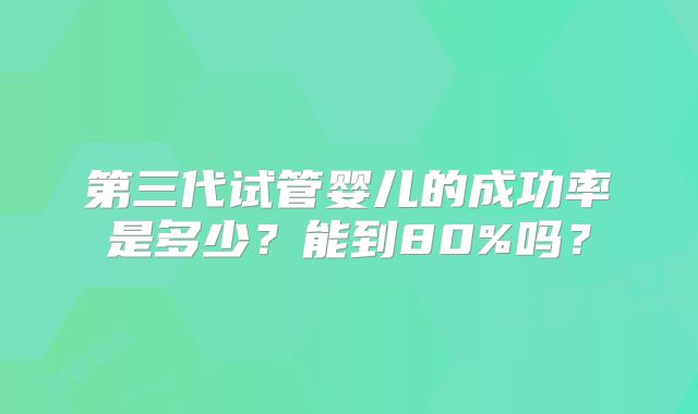 第三代试管婴儿的成功率是多少？能到80%吗？