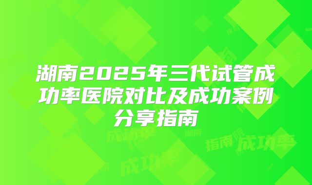 湖南2025年三代试管成功率医院对比及成功案例分享指南
