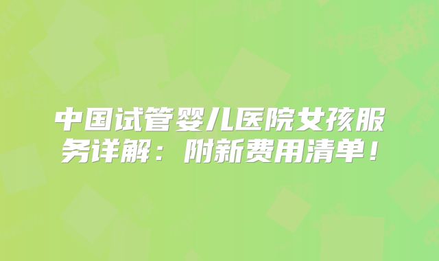 中国试管婴儿医院女孩服务详解：附新费用清单！