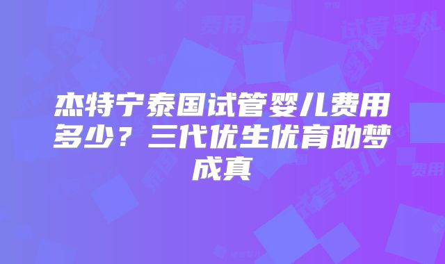 杰特宁泰国试管婴儿费用多少？三代优生优育助梦成真