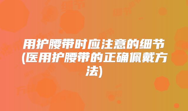 用护腰带时应注意的细节(医用护腰带的正确佩戴方法)