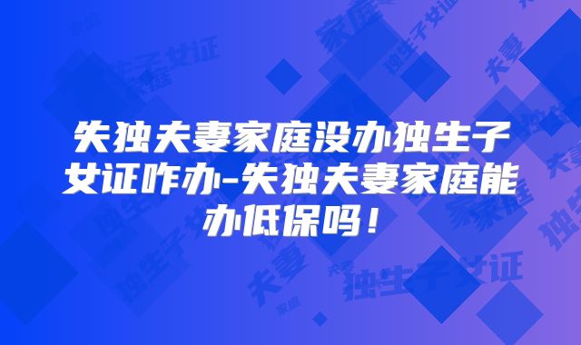 失独夫妻家庭没办独生子女证咋办-失独夫妻家庭能办低保吗!