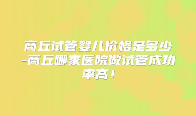 商丘试管婴儿价格是多少-商丘哪家医院做试管成功率高！