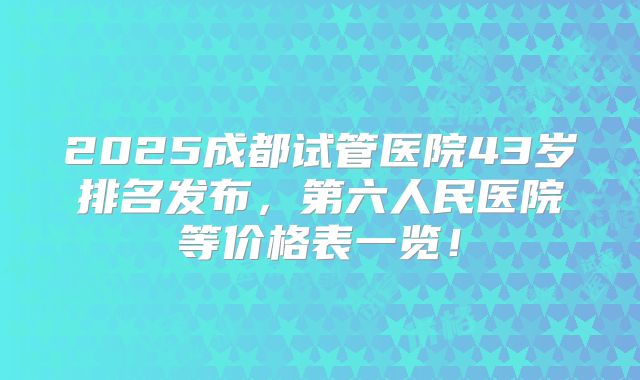 2025成都试管医院43岁排名发布，第六人民医院等价格表一览！