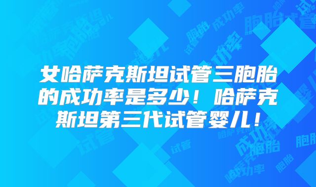 女哈萨克斯坦试管三胞胎的成功率是多少！哈萨克斯坦第三代试管婴儿！