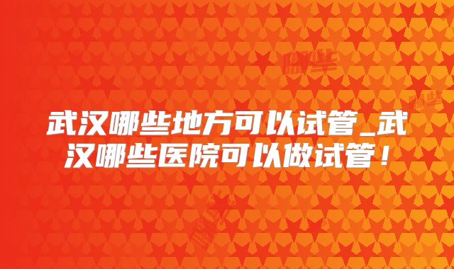 武汉哪些地方可以试管_武汉哪些医院可以做试管！