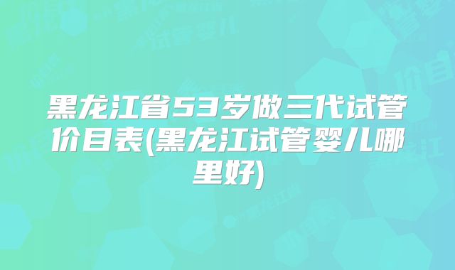 黑龙江省53岁做三代试管价目表(黑龙江试管婴儿哪里好)