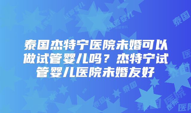 泰国杰特宁医院未婚可以做试管婴儿吗?杰特宁试管婴儿医院未婚友好
