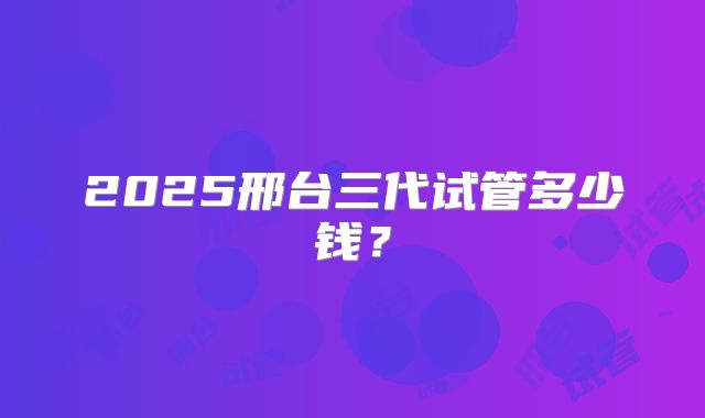 2025邢台三代试管多少钱？