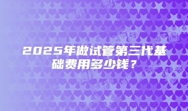 2025年做试管第三代基础费用多少钱？