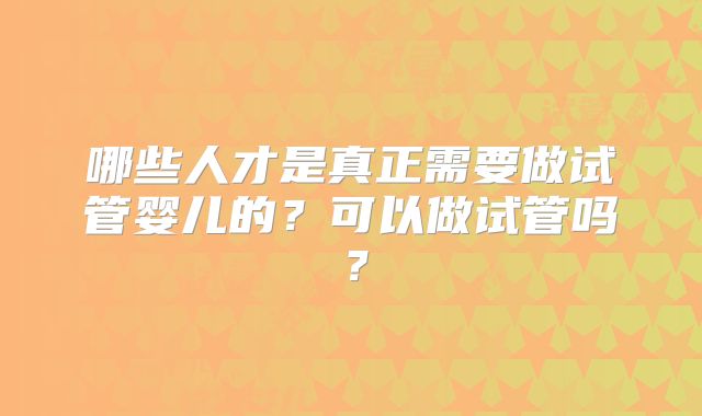 哪些人才是真正需要做试管婴儿的？可以做试管吗？