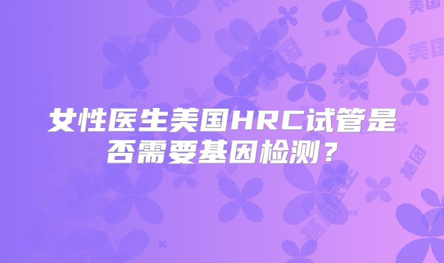 女性医生美国HRC试管是否需要基因检测？
