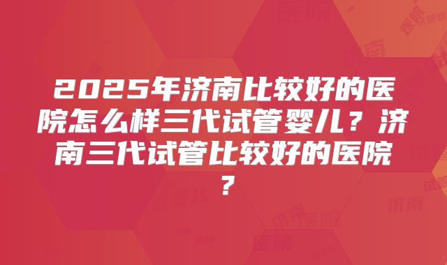2025年济南比较好的医院怎么样三代试管婴儿?济南三代试管比较好的医院?