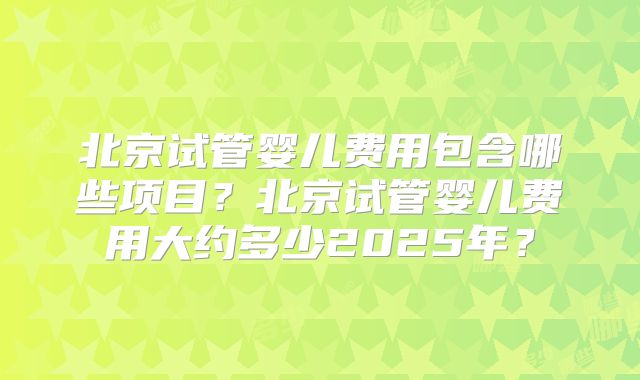 北京试管婴儿费用包含哪些项目?北京试管婴儿费用大约多少2025年?