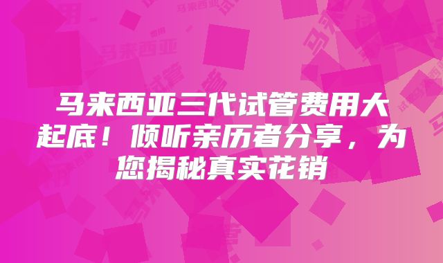 马来西亚三代试管费用大起底！倾听亲历者分享，为您揭秘真实花销