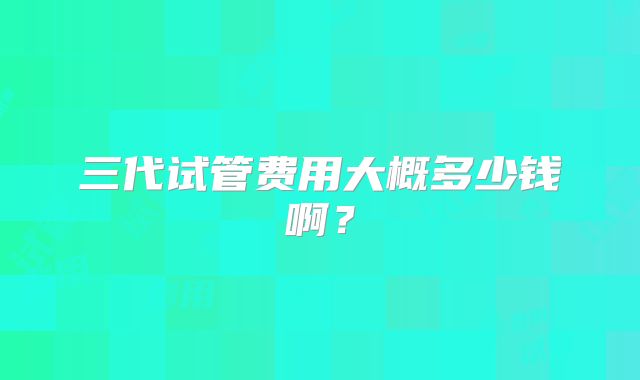 三代试管费用大概多少钱啊？