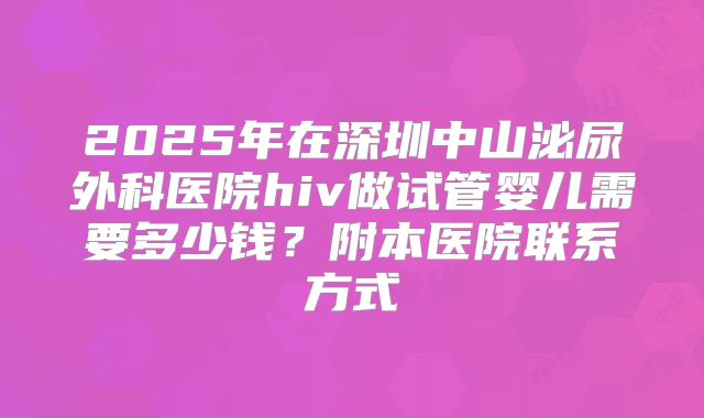 2025年在深圳中山泌尿外科医院hiv做试管婴儿需要多少钱?附本医院联系方式