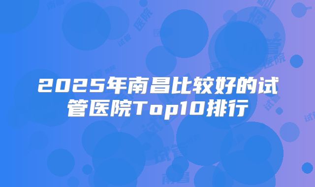 2025年南昌比较好的试管医院Top10排行