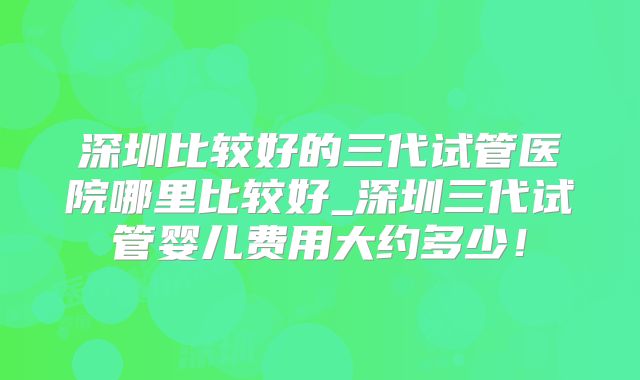 深圳比较好的三代试管医院哪里比较好_深圳三代试管婴儿费用大约多少！