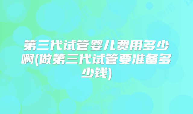 第三代试管婴儿费用多少啊(做第三代试管要准备多少钱)