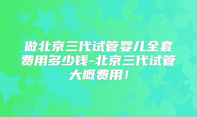做北京三代试管婴儿全套费用多少钱-北京三代试管大概费用！
