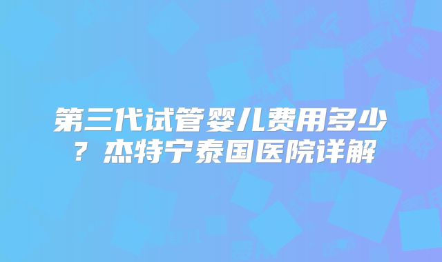 第三代试管婴儿费用多少?杰特宁泰国医院详解