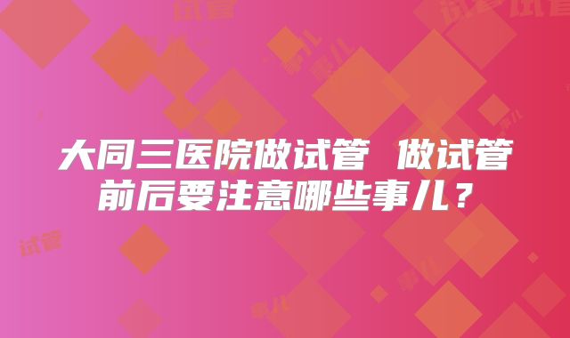 大同三医院做试管 做试管前后要注意哪些事儿?