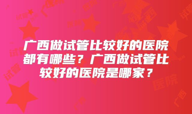 广西做试管比较好的医院都有哪些?广西做试管比较好的医院是哪家?