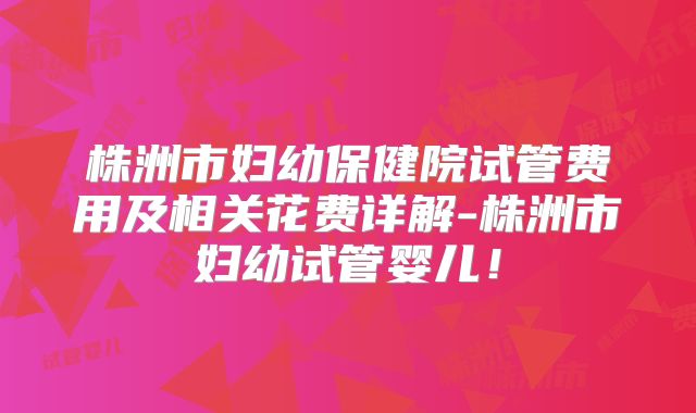 株洲市妇幼保健院试管费用及相关花费详解-株洲市妇幼试管婴儿！