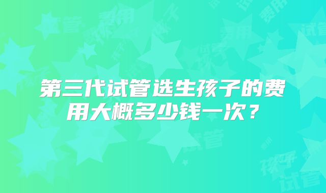 第三代试管选生孩子的费用大概多少钱一次？