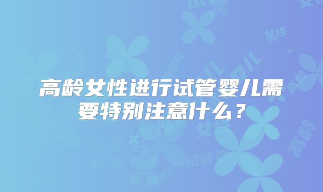 高龄女性进行试管婴儿需要特别注意什么？