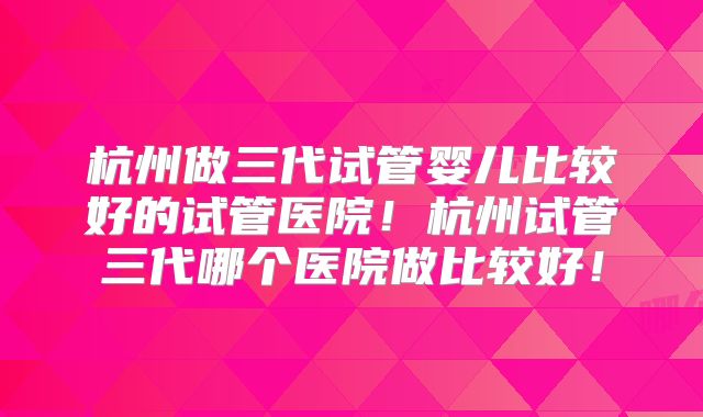 杭州做三代试管婴儿比较好的试管医院!杭州试管三代哪个医院做比较好!