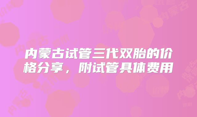 内蒙古试管三代双胎的价格分享，附试管具体费用