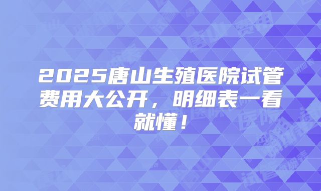 2025唐山生殖医院试管费用大公开，明细表一看就懂！