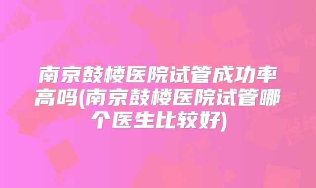 南京鼓楼医院试管成功率高吗(南京鼓楼医院试管哪个医生比较好)