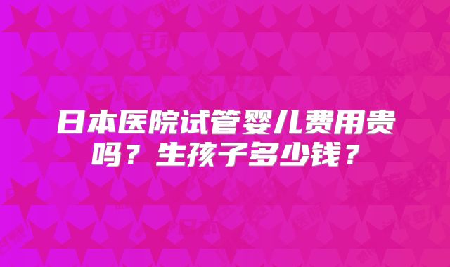 日本医院试管婴儿费用贵吗？生孩子多少钱？