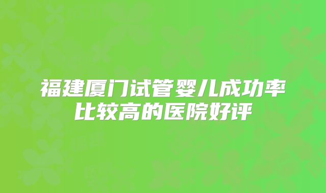 福建厦门试管婴儿成功率比较高的医院好评