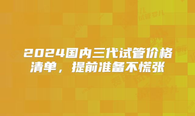 2024国内三代试管价格清单,提前准备不慌张