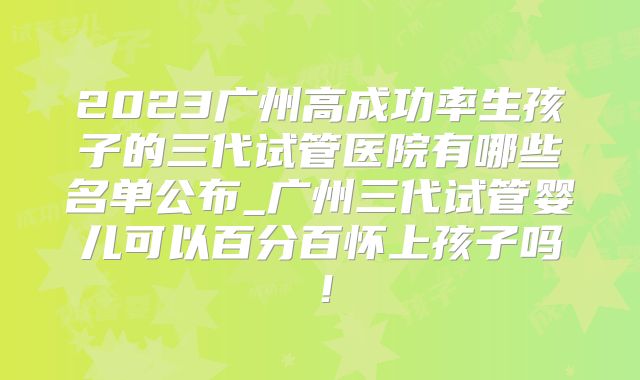 2023广州高成功率生孩子的三代试管医院有哪些名单公布_广州三代试管婴儿可以百分百怀上孩子吗!