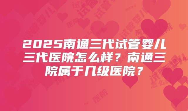 2025南通三代试管婴儿三代医院怎么样?南通三院属于几级医院?